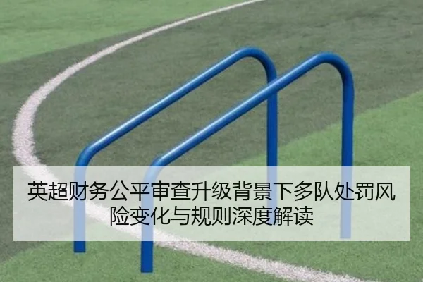 英超财务公平审查升级背景下多队处罚风险变化与规则深度解读