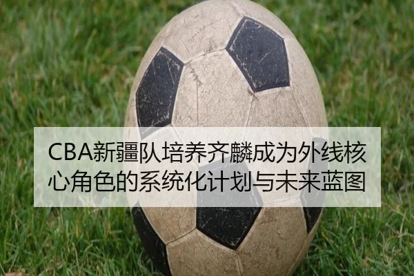 CBA新疆队培养齐麟成为外线核心角色的系统化计划与未来蓝图