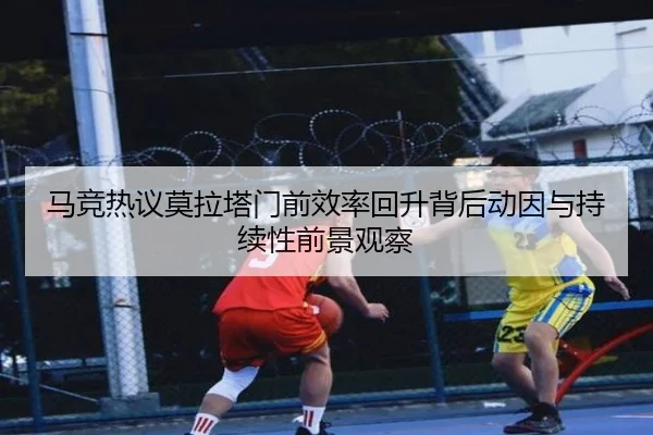 马竞热议莫拉塔门前效率回升背后动因与持续性前景观察