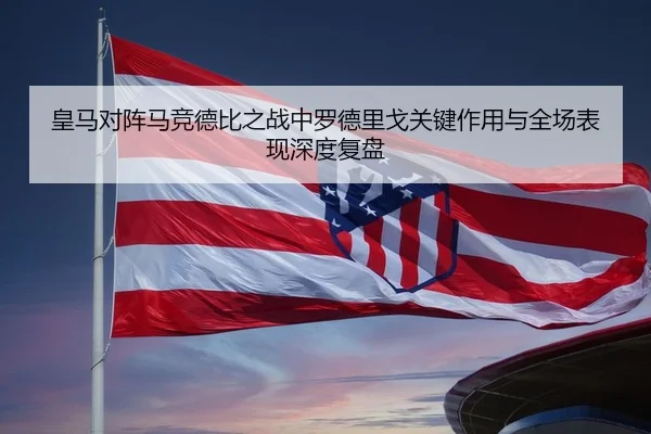 皇马对阵马竞德比之战中罗德里戈关键作用与全场表现深度复盘